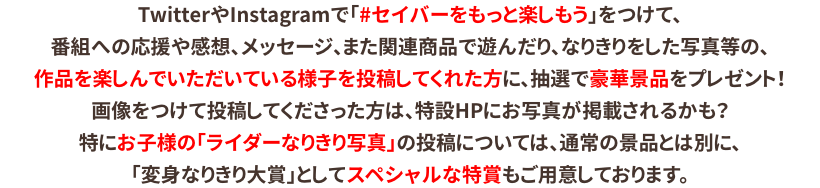 TwitterやInstagramで「#セイバーをド級に楽しもう」をつけて番組への応援や感想、メッセージ、なりきり写真など作品を楽しんでいる様子を投稿してくれた方に、抽選で豪華景品をプレゼント！投稿につけてくれた写真は、特設HPに掲載されるかも？特にお子様のなりきり写真の投稿には、通常の景品とは別に、スペシャルな特賞をご用意しております。