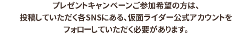  プレゼントキャンペーンご参加希望の方は、投稿していただく各SNSにある、仮面ライダー公式アカウントをフォローしていただく必要があります。