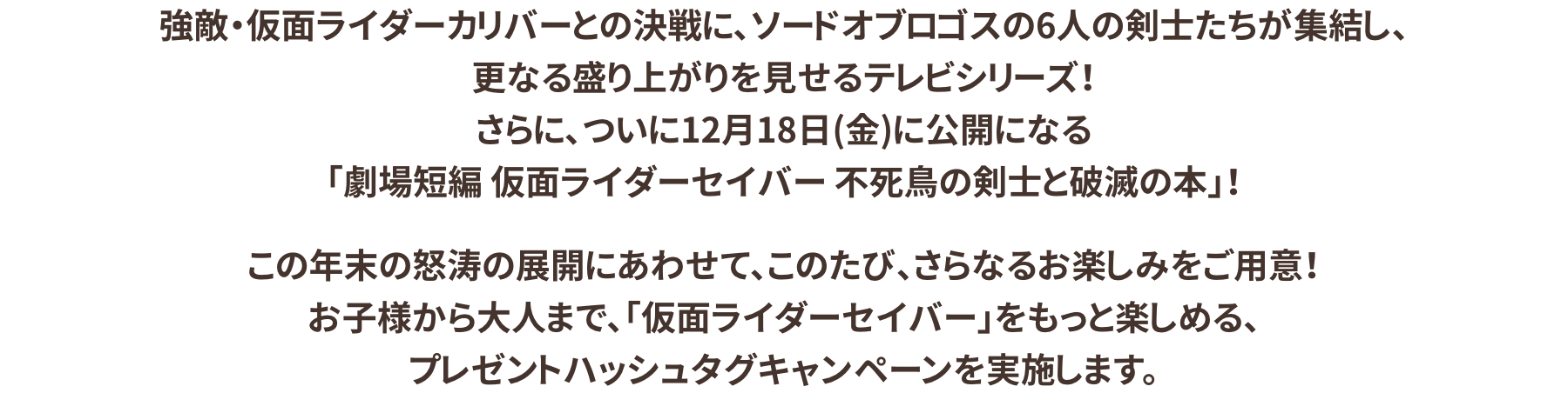 強敵・仮面ライダーカリバーとの決戦にソードオブロゴスの6人の剣士たちが集結し、さらなる盛り上がりを見せるテレビシリーズ！さらに12月18日(金)に公開になる「劇場短編 仮面ライダーセイバー 不死鳥の剣士と破滅の本」！年末の怒涛の展開にあわせてこのたび、さらなるお楽しみをご用意！